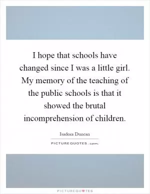 I hope that schools have changed since I was a little girl. My memory of the teaching of the public schools is that it showed the brutal incomprehension of children Picture Quote #1