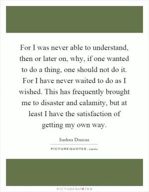 For I was never able to understand, then or later on, why, if one wanted to do a thing, one should not do it. For I have never waited to do as I wished. This has frequently brought me to disaster and calamity, but at least I have the satisfaction of getting my own way Picture Quote #1
