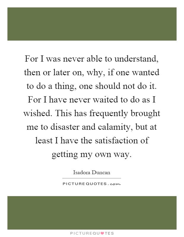 For I was never able to understand, then or later on, why, if one wanted to do a thing, one should not do it. For I have never waited to do as I wished. This has frequently brought me to disaster and calamity, but at least I have the satisfaction of getting my own way Picture Quote #1