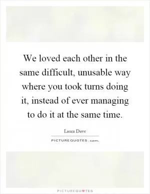 We loved each other in the same difficult, unusable way where you took turns doing it, instead of ever managing to do it at the same time Picture Quote #1