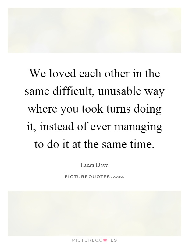 We loved each other in the same difficult, unusable way where you took turns doing it, instead of ever managing to do it at the same time Picture Quote #1