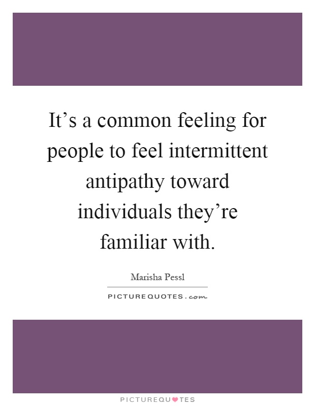 It's a common feeling for people to feel intermittent antipathy toward individuals they're familiar with Picture Quote #1