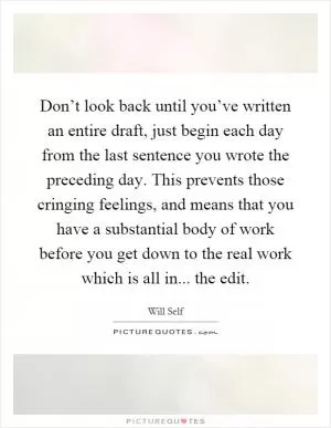 Don’t look back until you’ve written an entire draft, just begin each day from the last sentence you wrote the preceding day. This prevents those cringing feelings, and means that you have a substantial body of work before you get down to the real work which is all in... the edit Picture Quote #1