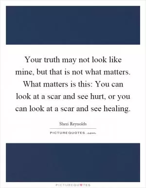 Your truth may not look like mine, but that is not what matters. What matters is this: You can look at a scar and see hurt, or you can look at a scar and see healing Picture Quote #1