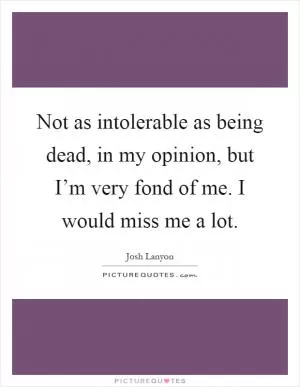 Not as intolerable as being dead, in my opinion, but I’m very fond of me. I would miss me a lot Picture Quote #1