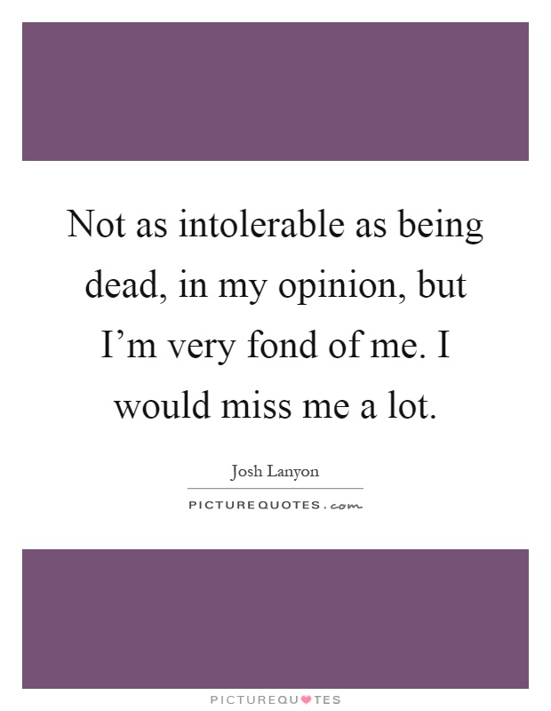 Not as intolerable as being dead, in my opinion, but I'm very fond of me. I would miss me a lot Picture Quote #1