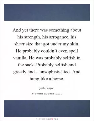And yet there was something about his strength, his arrogance, his sheer size that got under my skin. He probably couldn’t even spell vanilla. He was probably selfish in the sack. Probably selfish and greedy and... unsophisticated. And hung like a horse Picture Quote #1