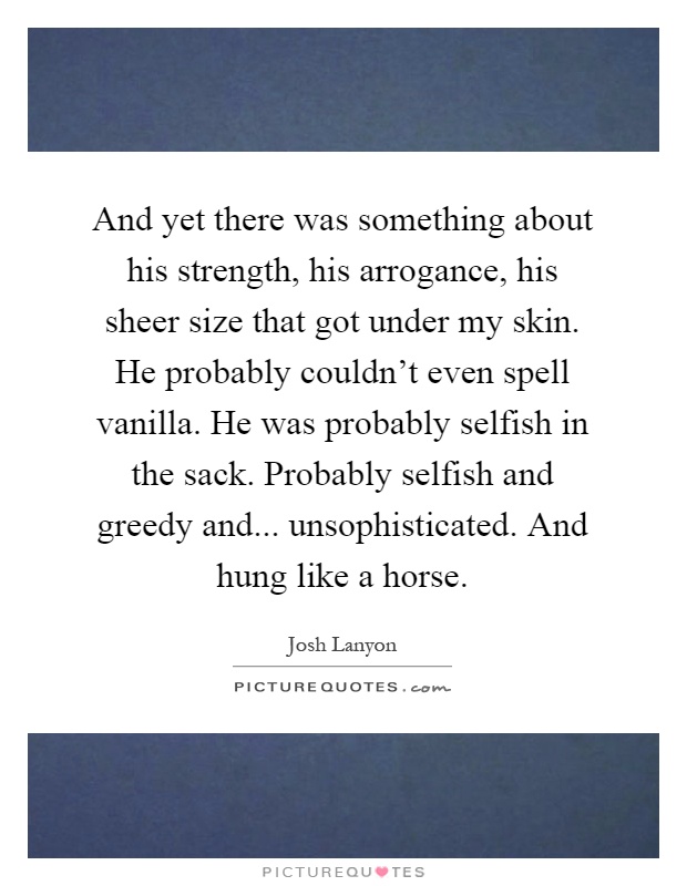 And yet there was something about his strength, his arrogance, his sheer size that got under my skin. He probably couldn't even spell vanilla. He was probably selfish in the sack. Probably selfish and greedy and... unsophisticated. And hung like a horse Picture Quote #1