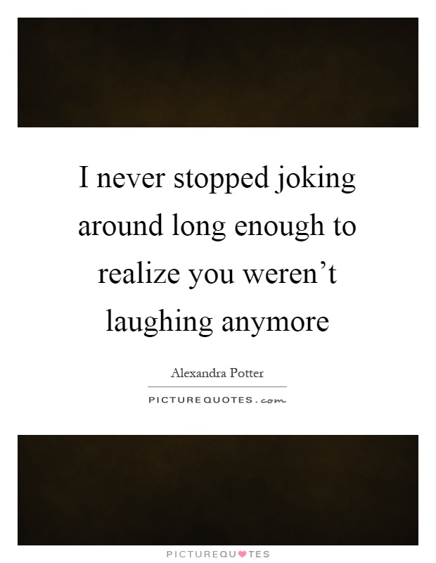 I never stopped joking around long enough to realize you weren't laughing anymore Picture Quote #1