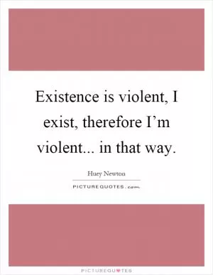 Existence is violent, I exist, therefore I’m violent... in that way Picture Quote #1
