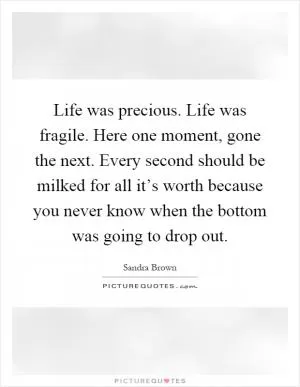 Life was precious. Life was fragile. Here one moment, gone the next. Every second should be milked for all it’s worth because you never know when the bottom was going to drop out Picture Quote #1