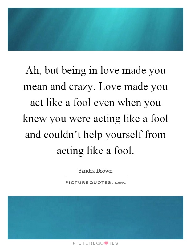 Ah, but being in love made you mean and crazy. Love made you act like a fool even when you knew you were acting like a fool and couldn't help yourself from acting like a fool Picture Quote #1