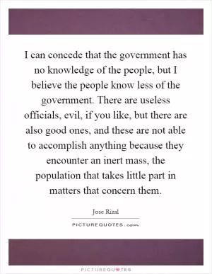 I can concede that the government has no knowledge of the people, but I believe the people know less of the government. There are useless officials, evil, if you like, but there are also good ones, and these are not able to accomplish anything because they encounter an inert mass, the population that takes little part in matters that concern them Picture Quote #1