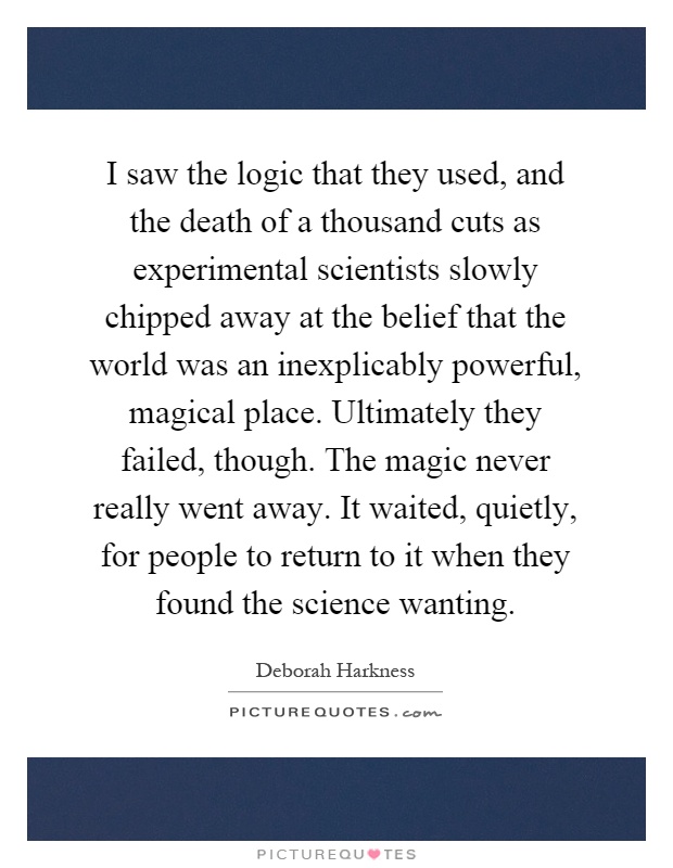 I saw the logic that they used, and the death of a thousand cuts as experimental scientists slowly chipped away at the belief that the world was an inexplicably powerful, magical place. Ultimately they failed, though. The magic never really went away. It waited, quietly, for people to return to it when they found the science wanting Picture Quote #1
