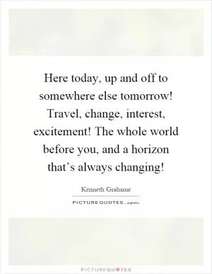 Here today, up and off to somewhere else tomorrow! Travel, change, interest, excitement! The whole world before you, and a horizon that’s always changing! Picture Quote #1