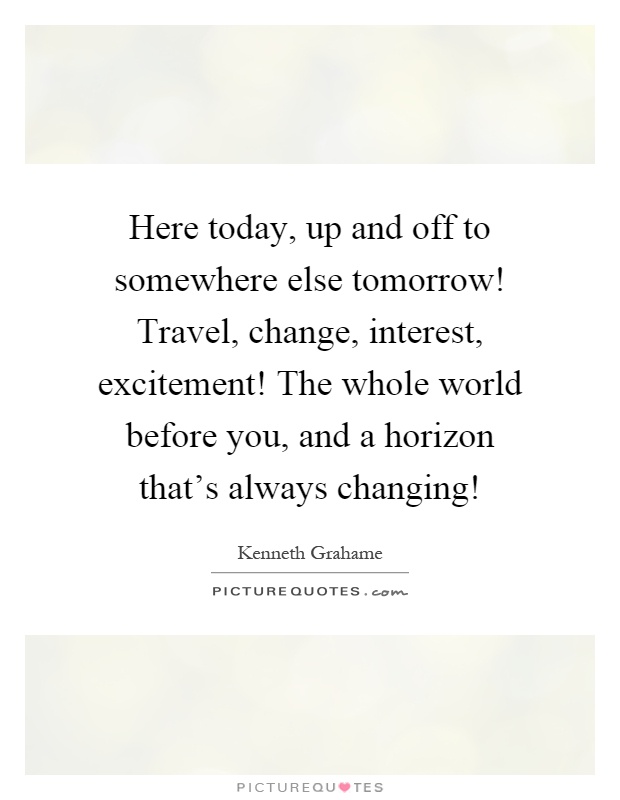 Here today, up and off to somewhere else tomorrow! Travel, change, interest, excitement! The whole world before you, and a horizon that's always changing! Picture Quote #1