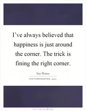 I’ve always believed that happiness is just around the corner. The trick is fining the right corner Picture Quote #1