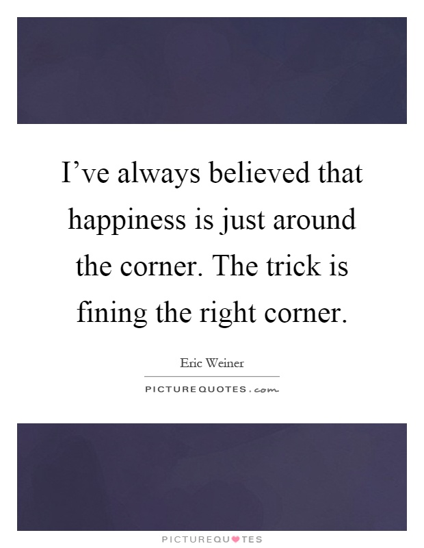 I've always believed that happiness is just around the corner. The trick is fining the right corner Picture Quote #1