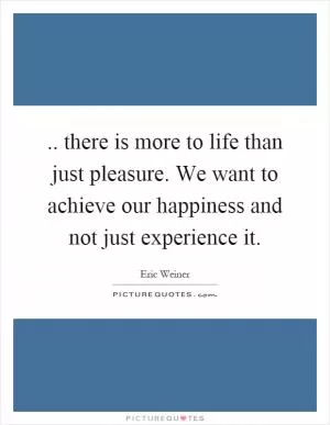 .. there is more to life than just pleasure. We want to achieve our happiness and not just experience it Picture Quote #1