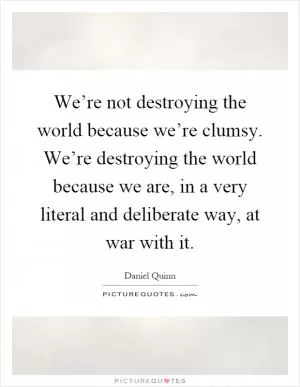 We’re not destroying the world because we’re clumsy. We’re destroying the world because we are, in a very literal and deliberate way, at war with it Picture Quote #1