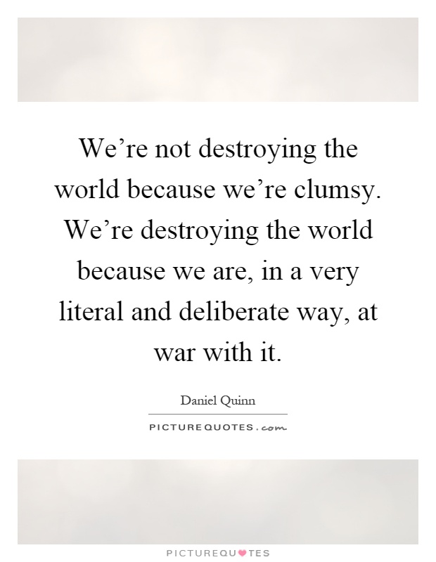 We're not destroying the world because we're clumsy. We're destroying the world because we are, in a very literal and deliberate way, at war with it Picture Quote #1