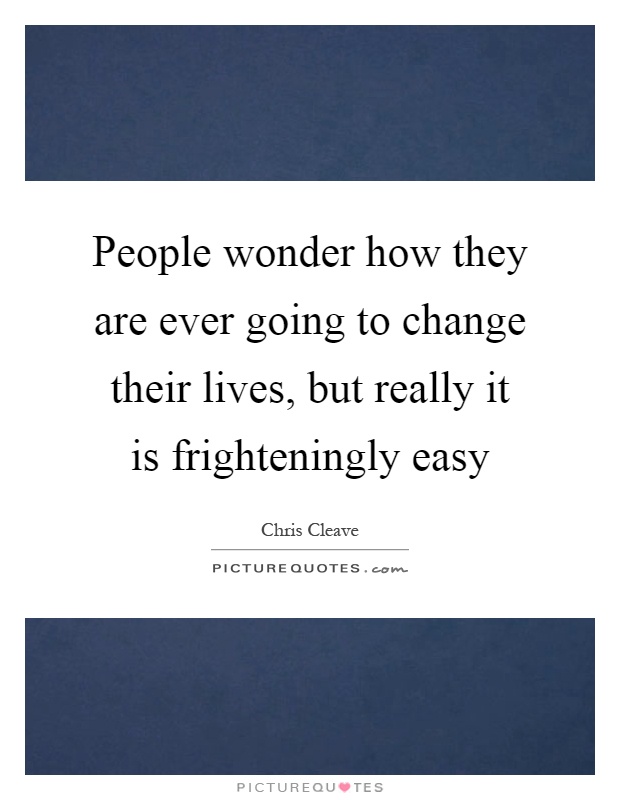 People wonder how they are ever going to change their lives, but really it is frighteningly easy Picture Quote #1