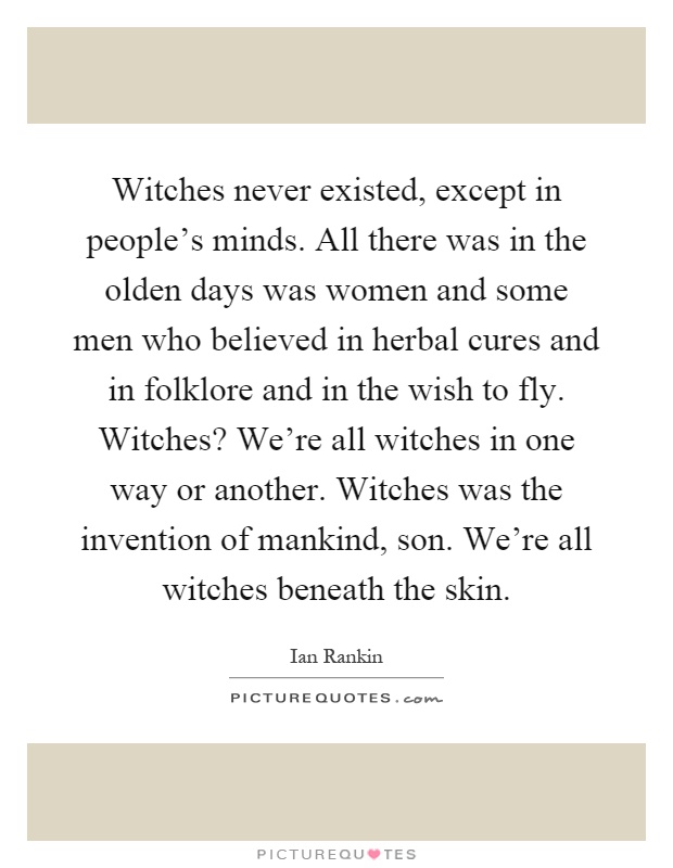 Witches never existed, except in people's minds. All there was in the olden days was women and some men who believed in herbal cures and in folklore and in the wish to fly. Witches? We're all witches in one way or another. Witches was the invention of mankind, son. We're all witches beneath the skin Picture Quote #1