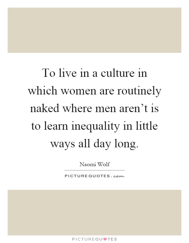 To live in a culture in which women are routinely naked where men aren't is to learn inequality in little ways all day long Picture Quote #1