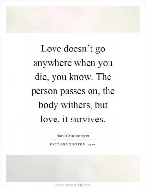 Love doesn’t go anywhere when you die, you know. The person passes on, the body withers, but love, it survives Picture Quote #1