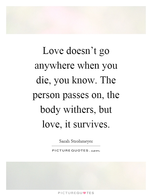 Love doesn't go anywhere when you die, you know. The person passes on, the body withers, but love, it survives Picture Quote #1