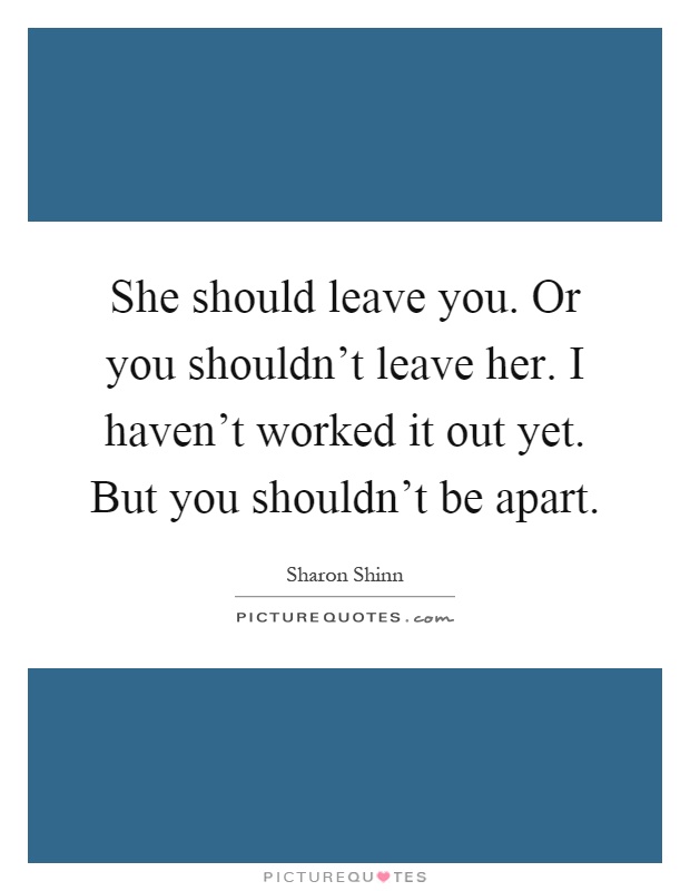 She should leave you. Or you shouldn't leave her. I haven't worked it out yet. But you shouldn't be apart Picture Quote #1