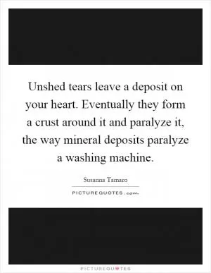 Unshed tears leave a deposit on your heart. Eventually they form a crust around it and paralyze it, the way mineral deposits paralyze a washing machine Picture Quote #1
