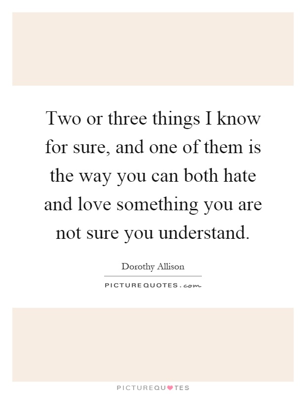 Two or three things I know for sure, and one of them is the way you can both hate and love something you are not sure you understand Picture Quote #1