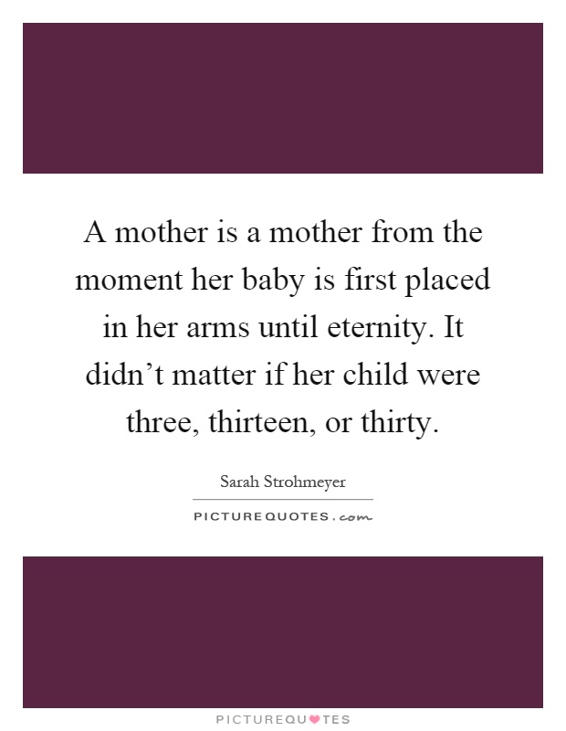 A mother is a mother from the moment her baby is first placed in her arms until eternity. It didn't matter if her child were three, thirteen, or thirty Picture Quote #1