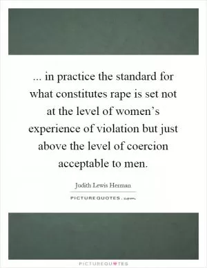 ... in practice the standard for what constitutes rape is set not at the level of women’s experience of violation but just above the level of coercion acceptable to men Picture Quote #1