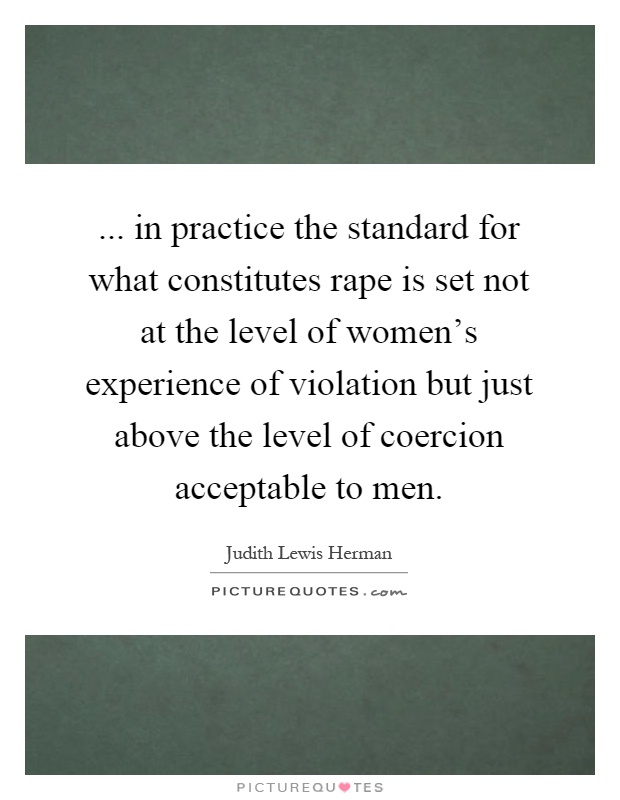 ... in practice the standard for what constitutes rape is set not at the level of women's experience of violation but just above the level of coercion acceptable to men Picture Quote #1