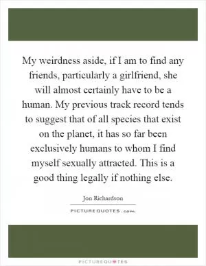 My weirdness aside, if I am to find any friends, particularly a girlfriend, she will almost certainly have to be a human. My previous track record tends to suggest that of all species that exist on the planet, it has so far been exclusively humans to whom I find myself sexually attracted. This is a good thing legally if nothing else Picture Quote #1