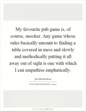 My favourite pub game is, of course, snooker. Any game whose rules basically amount to finding a table covered in mess and slowly and methodically putting it all away out of sight is one with which I can empathise emphatically Picture Quote #1