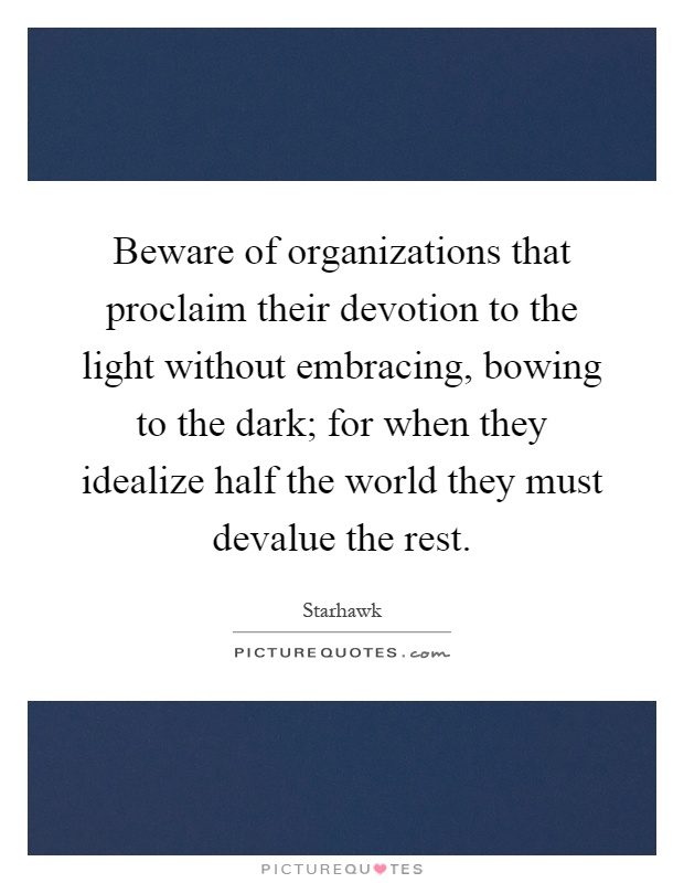 Beware of organizations that proclaim their devotion to the light without embracing, bowing to the dark; for when they idealize half the world they must devalue the rest Picture Quote #1