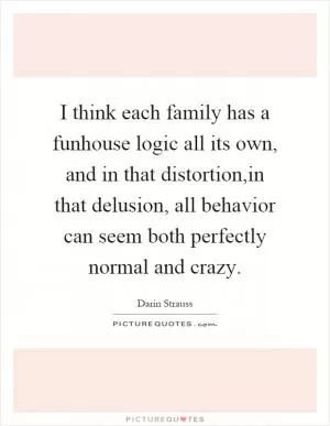 I think each family has a funhouse logic all its own, and in that distortion,in that delusion, all behavior can seem both perfectly normal and crazy Picture Quote #1