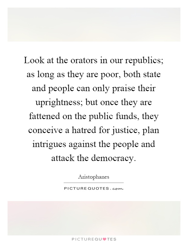 Look at the orators in our republics; as long as they are poor, both state and people can only praise their uprightness; but once they are fattened on the public funds, they conceive a hatred for justice, plan intrigues against the people and attack the democracy Picture Quote #1