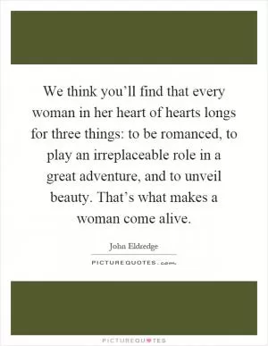 We think you’ll find that every woman in her heart of hearts longs for three things: to be romanced, to play an irreplaceable role in a great adventure, and to unveil beauty. That’s what makes a woman come alive Picture Quote #1