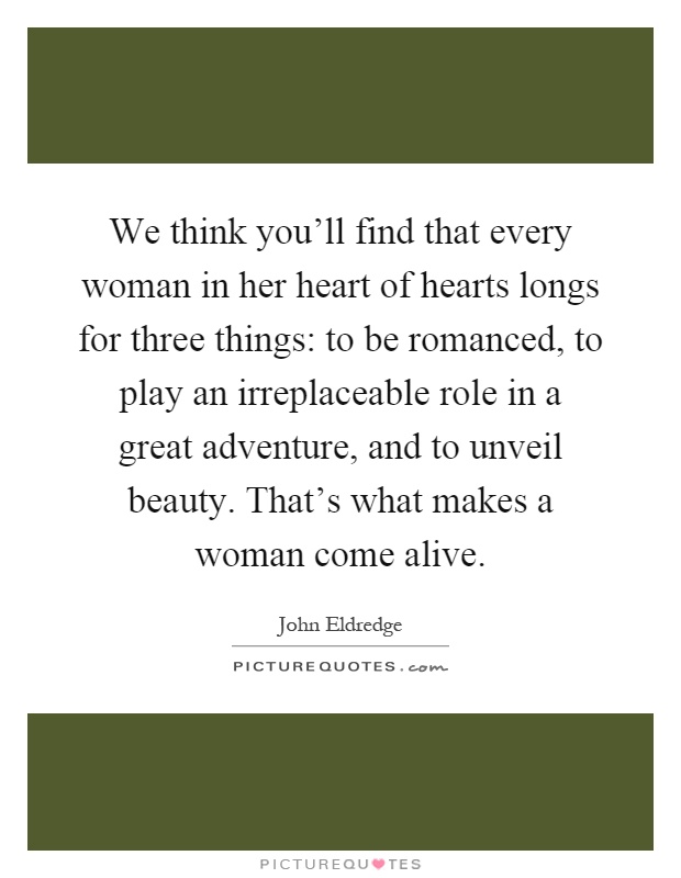 We think you'll find that every woman in her heart of hearts longs for three things: to be romanced, to play an irreplaceable role in a great adventure, and to unveil beauty. That's what makes a woman come alive Picture Quote #1