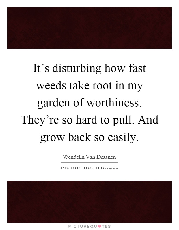 It's disturbing how fast weeds take root in my garden of worthiness. They're so hard to pull. And grow back so easily Picture Quote #1