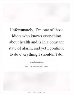 Unfortunately, I’m one of those idiots who knows everything about health and is in a constant state of alarm, and yet I continue to do everything I shouldn’t do Picture Quote #1