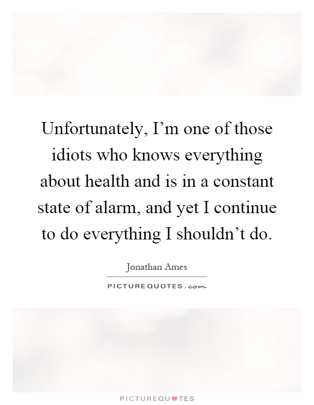 Unfortunately, I'm one of those idiots who knows everything about health and is in a constant state of alarm, and yet I continue to do everything I shouldn't do Picture Quote #1