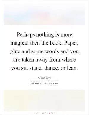 Perhaps nothing is more magical then the book. Paper, glue and some words and you are taken away from where you sit, stand, dance, or lean Picture Quote #1