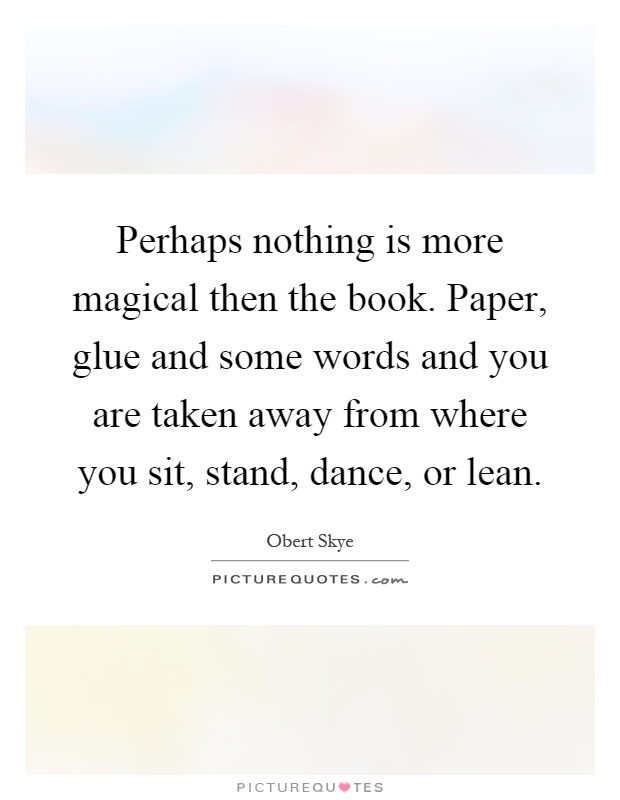 Perhaps nothing is more magical then the book. Paper, glue and some words and you are taken away from where you sit, stand, dance, or lean Picture Quote #1