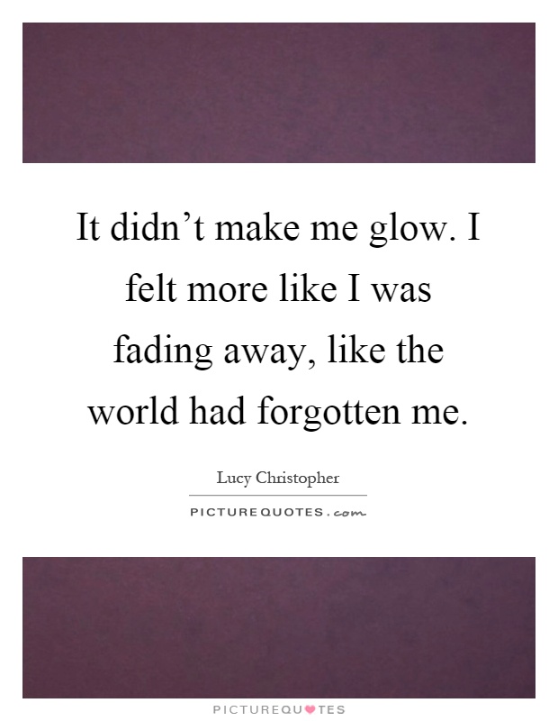 It didn't make me glow. I felt more like I was fading away, like the world had forgotten me Picture Quote #1