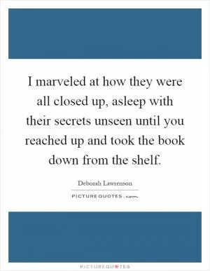 I marveled at how they were all closed up, asleep with their secrets unseen until you reached up and took the book down from the shelf Picture Quote #1